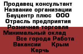 Продавец-консультант › Название организации ­ Бауцентр плюс, ООО › Отрасль предприятия ­ Розничная торговля › Минимальный оклад ­ 22 500 - Все города Работа » Вакансии   . Крым,Керчь